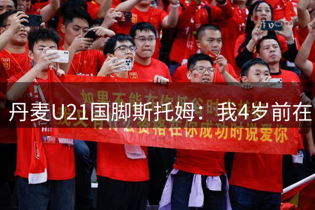 丹麦U21国脚斯托姆：我4岁前在中国生活，之后才定居丹麦