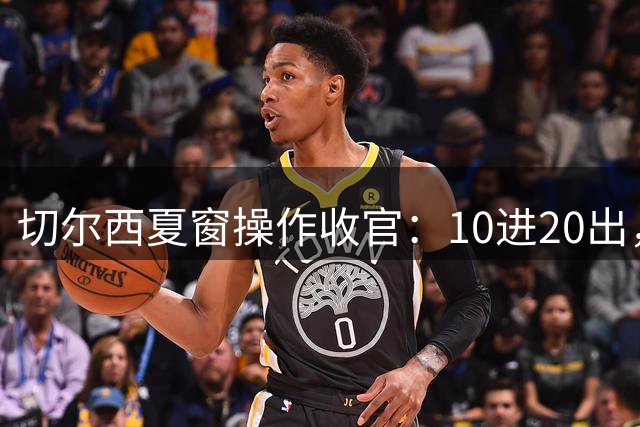 切尔西夏窗操作收官：10进20出，净赚4450万欧元