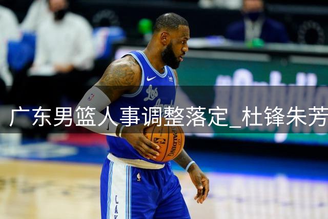 广东男篮人事调整落定 杜锋朱芳雨转任新职 青年球员去向引关注