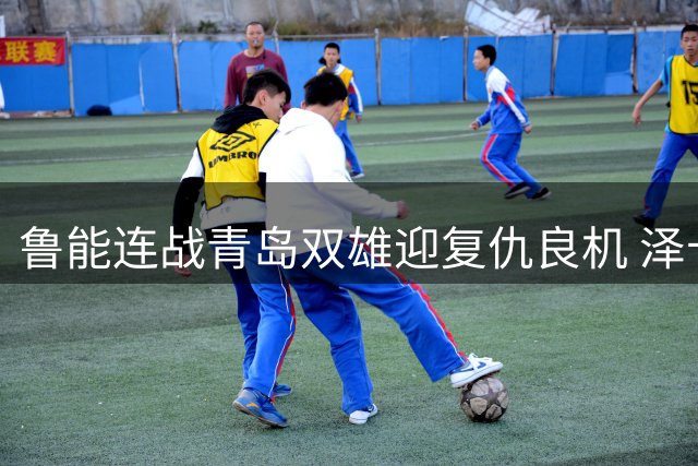 鲁能连战青岛双雄迎复仇良机 泽卡回归助阵关键卡位战